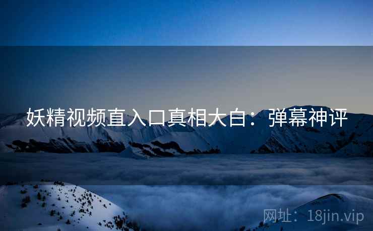 妖精视频直入口真相大白：弹幕神评