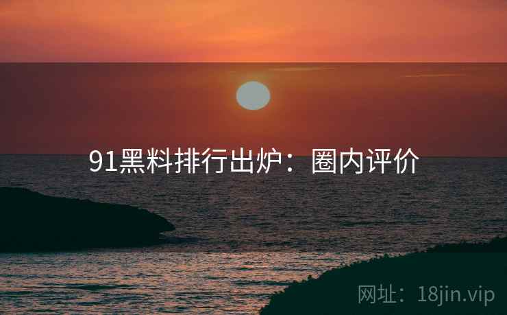 91黑料排行出炉：圈内评价