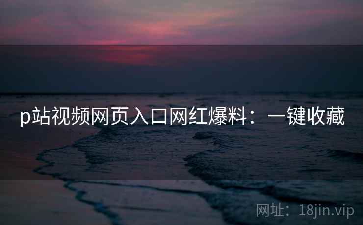 p站视频网页入口网红爆料：一键收藏