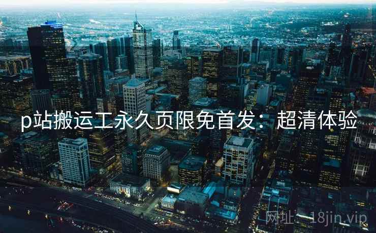 p站搬运工永久页限免首发：超清体验