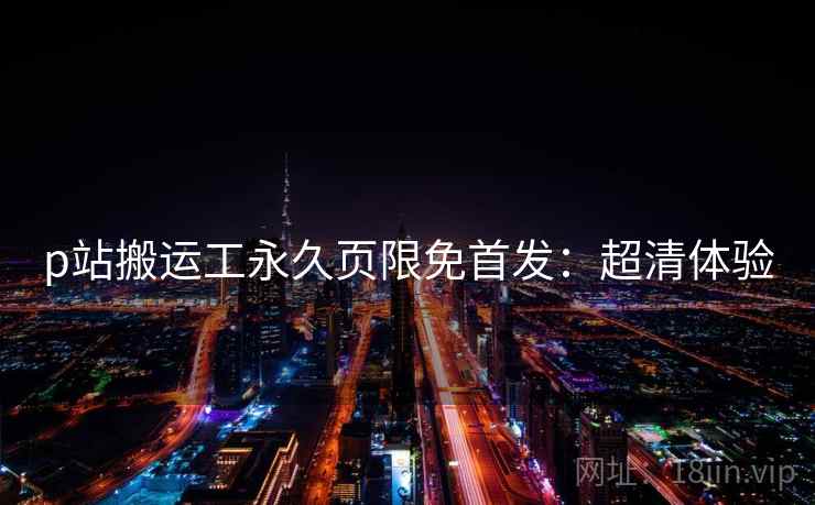 p站搬运工永久页限免首发：超清体验