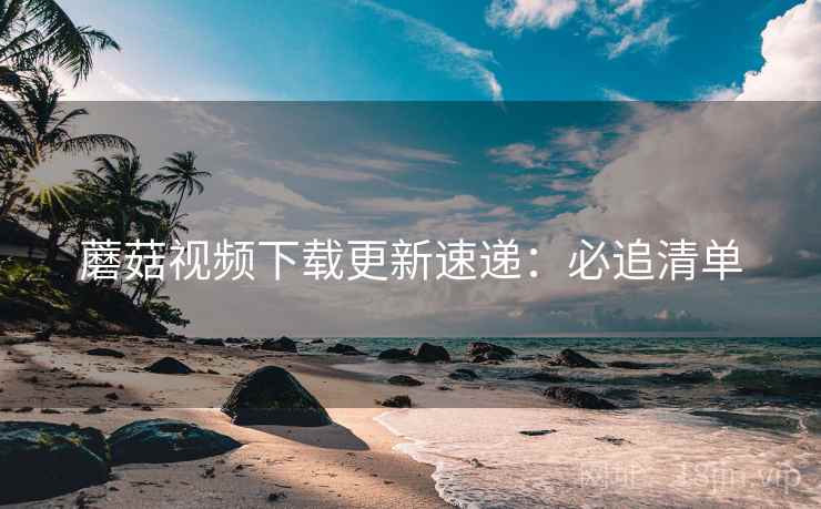 蘑菇视频下载更新速递：必追清单