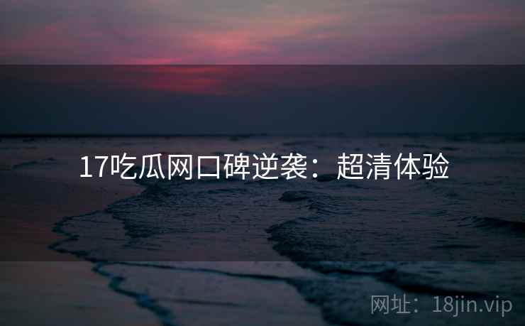 17吃瓜网口碑逆袭：超清体验