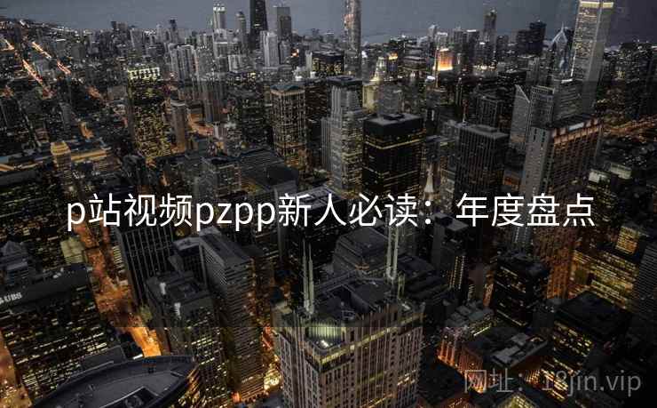 p站视频pzpp新人必读：年度盘点