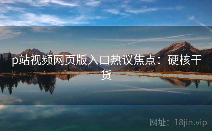 p站视频网页版入口热议焦点：硬核干货